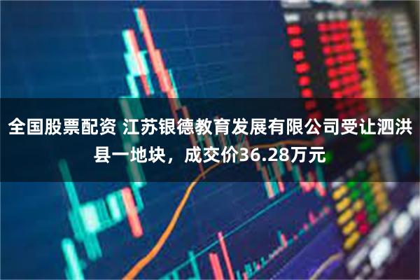 全国股票配资 江苏银德教育发展有限公司受让泗洪县一地块，成交价36.28万元