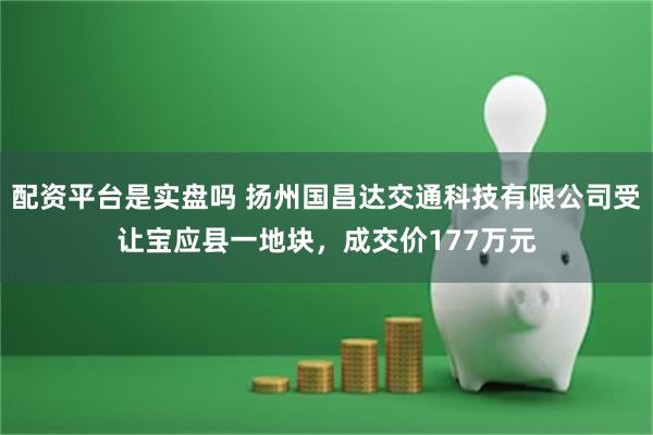 配资平台是实盘吗 扬州国昌达交通科技有限公司受让宝应县一地块，成交价177万元