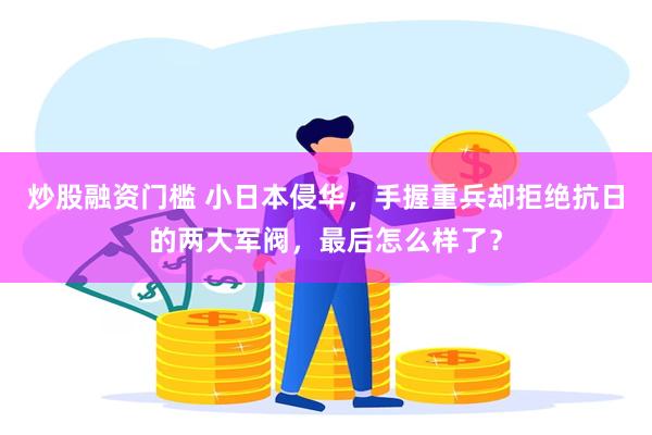 炒股融资门槛 小日本侵华，手握重兵却拒绝抗日的两大军阀，最后怎么样了？