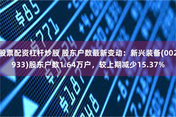 股票配资杠杆炒股 股东户数最新变动：新兴装备(002933)股东户数1.64万户，较上期减少15.37%