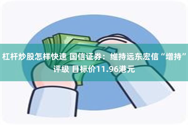 杠杆炒股怎样快速 国信证券：维持远东宏信“增持”评级 目标价11.96港元