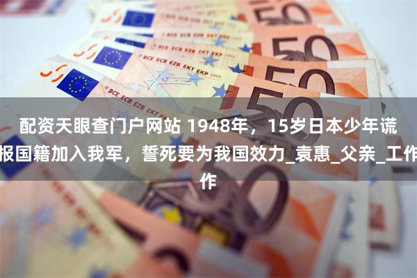配资天眼查门户网站 1948年，15岁日本少年谎报国籍加入我军，誓死要为我国效力_袁惠_父亲_工作