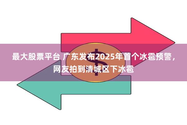 最大股票平台 广东发布2025年首个冰雹预警，网友拍到清城区下冰雹