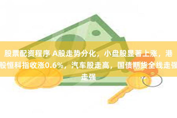 股票配资程序 A股走势分化，小盘股显著上涨，港股恒科指收涨0.6%，汽车股走高，国债期货全线走强