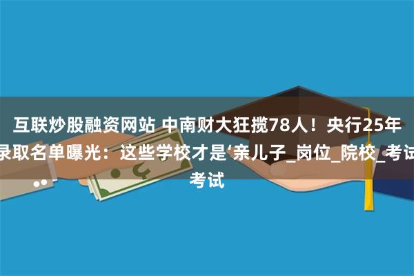 互联炒股融资网站 中南财大狂揽78人！央行25年录取名单曝光：这些学校才是‘亲儿子_岗位_院校_考试