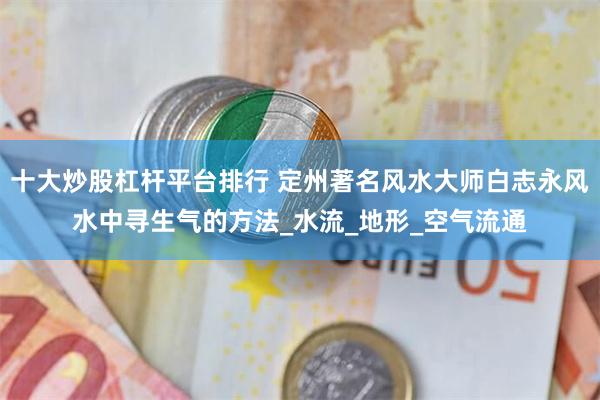 十大炒股杠杆平台排行 定州著名风水大师白志永风水中寻生气的方法_水流_地形_空气流通