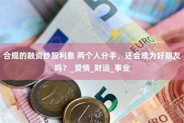 合规的融资炒股利息 两个人分手，还会成为好朋友吗？_爱情_财运_事业
