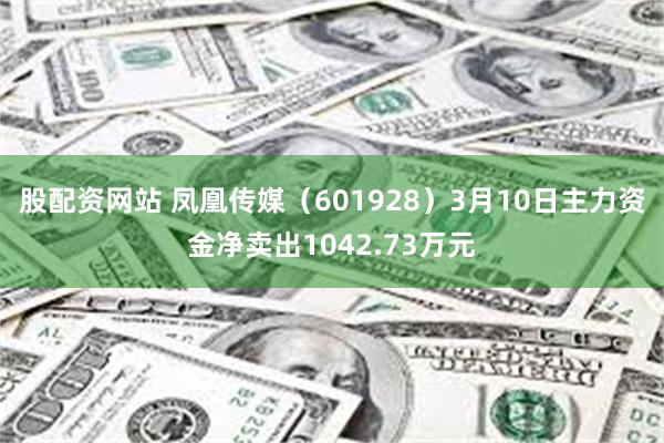 股配资网站 凤凰传媒（601928）3月10日主力资金净卖出1042.73万元
