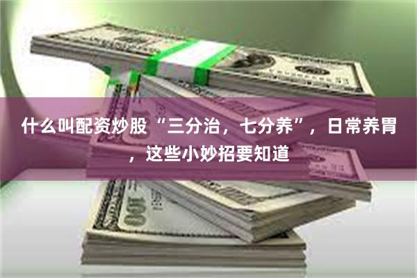 什么叫配资炒股 “三分治，七分养”，日常养胃，这些小妙招要知道