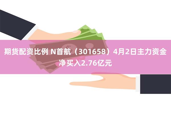 期货配资比例 N首航（301658）4月2日主力资金净买入2.76亿元