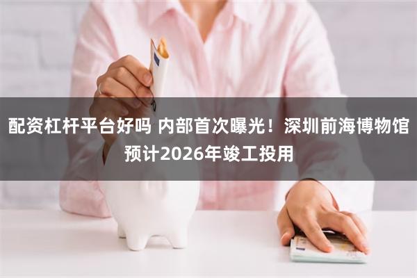 配资杠杆平台好吗 内部首次曝光！深圳前海博物馆预计2026年竣工投用