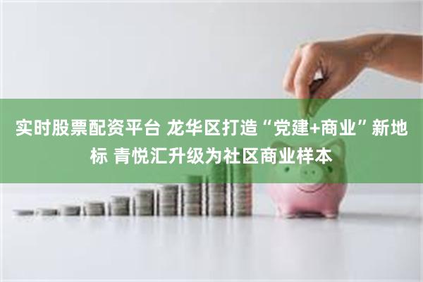 实时股票配资平台 龙华区打造“党建+商业”新地标 青悦汇升级为社区商业样本