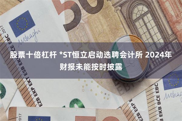 股票十倍杠杆 *ST恒立启动选聘会计所 2024年财报未能按时披露
