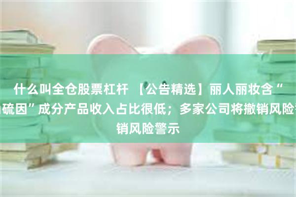 什么叫全仓股票杠杆 【公告精选】丽人丽妆含“麦角硫因”成分产品收入占比很低；多家公司将撤销风险警示