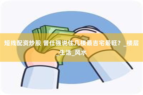 短线配资炒股 曾仕强说住几楼最吉宅最旺？_楼层_生活_风水