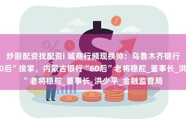 炒股配资找配资i 城商行频现换帅：乌鲁木齐银行、大连银行由“70后”接掌，内蒙古银行“60后”老将稳舵_董事长_洪少平_金融监管局