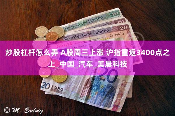 炒股杠杆怎么弄 A股周三上涨 沪指重返3400点之上_中国_汽车_美晨科技