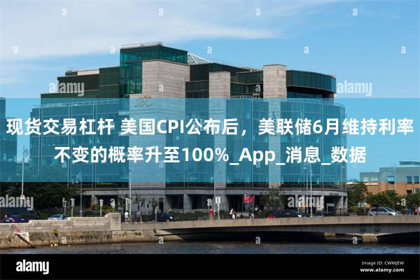 现货交易杠杆 美国CPI公布后，美联储6月维持利率不变的概率升至100%_App_消息_数据
