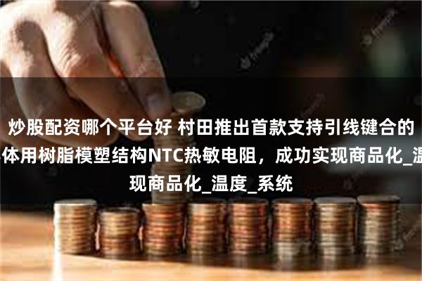 炒股配资哪个平台好 村田推出首款支持引线键合的功率半导体用树脂模塑结构NTC热敏电阻，成功实现商品化_温度_系统