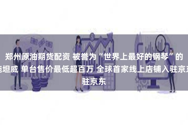 郑州原油期货配资 被誉为“世界上最好的钢琴”的施坦威 单台售价最低超百万 全球首家线上店铺入驻京东
