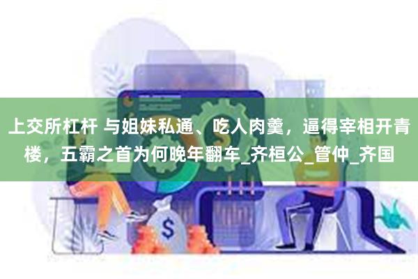 上交所杠杆 与姐妹私通、吃人肉羹，逼得宰相开青楼，五霸之首为何晚年翻车_齐桓公_管仲_齐国