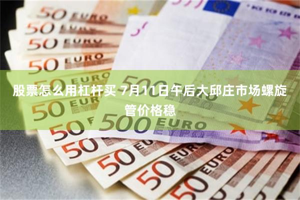 股票怎么用杠杆买 7月11日午后大邱庄市场螺旋管价格稳