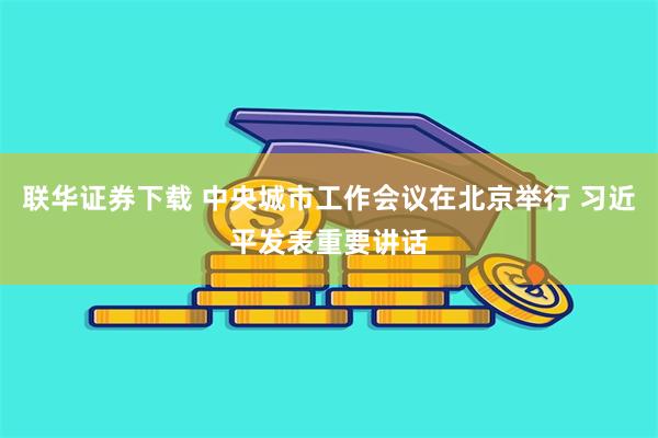 联华证券下载 中央城市工作会议在北京举行 习近平发表重要讲话