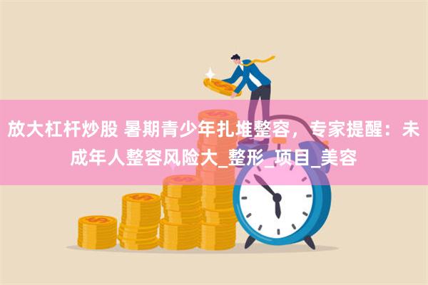 放大杠杆炒股 暑期青少年扎堆整容，专家提醒：未成年人整容风险大_整形_项目_美容