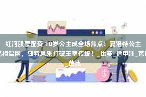 红河股票配资 10岁公主成全场焦点！夏洛特公主亮相温网，独特风采打破王室传统！_比赛_指甲油_芭比