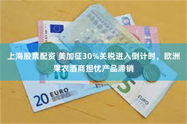 上海股票配资 美加征30%关税进入倒计时，欧洲果农酒商担忧产品滞销