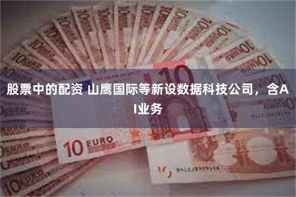 股票中的配资 山鹰国际等新设数据科技公司，含AI业务