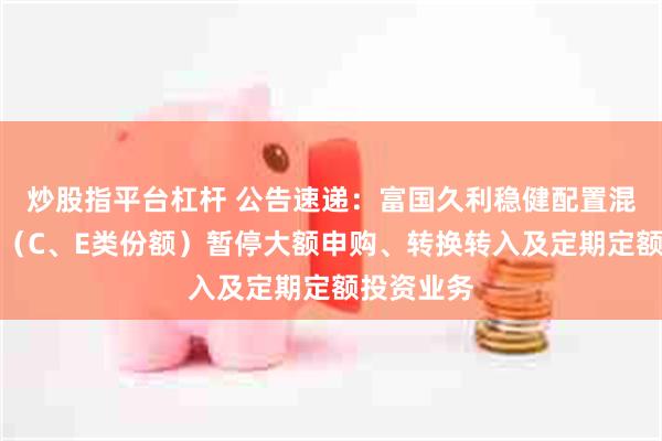 炒股指平台杠杆 公告速递：富国久利稳健配置混合型基金（C、E类份额）暂停大额申购、转换转入及定期定额投资业务