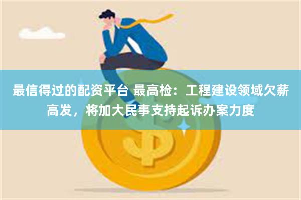 最信得过的配资平台 最高检：工程建设领域欠薪高发，将加大民事支持起诉办案力度