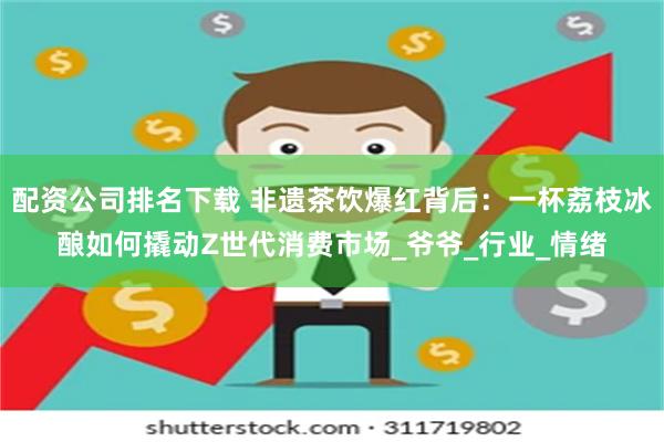 配资公司排名下载 非遗茶饮爆红背后：一杯荔枝冰酿如何撬动Z世代消费市场_爷爷_行业_情绪