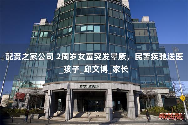 配资之家公司 2周岁女童突发晕厥，民警疾驰送医_孩子_邱文博_家长