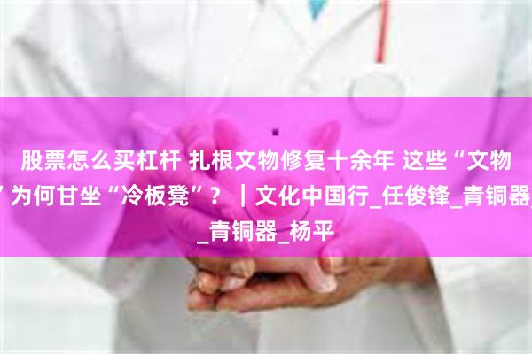 股票怎么买杠杆 扎根文物修复十余年 这些“文物医生”为何甘坐“冷板凳”？｜文化中国行_任俊锋_青铜器_杨平