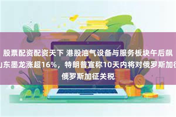 股票配资配资天下 港股油气设备与服务板块午后飙升，山东墨龙涨超16%，特朗普宣称10天内将对俄罗斯加征关税