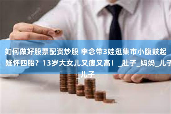 如何做好股票配资炒股 李念带3娃逛集市小腹鼓起，疑怀四胎？13岁大女儿又瘦又高！_肚子_妈妈_儿子