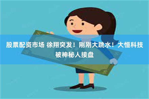 股票配资市场 徐翔突发！刚刚大跳水！大恒科技被神秘人接盘