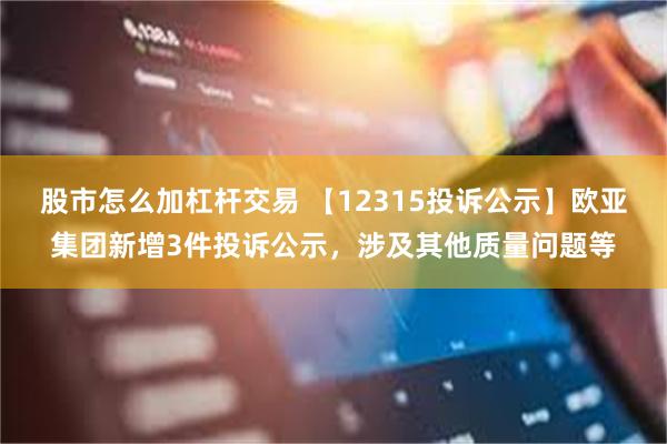股市怎么加杠杆交易 【12315投诉公示】欧亚集团新增3件投诉公示，涉及其他质量问题等