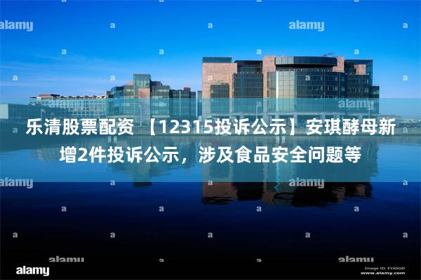 乐清股票配资 【12315投诉公示】安琪酵母新增2件投诉公示，涉及食品安全问题等