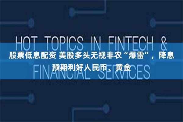 股票低息配资 美股多头无视非农“爆雷”，降息预期利好人民币、黄金