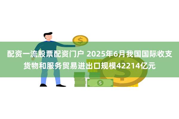 配资一流股票配资门户 2025年6月我国国际收支货物和服务贸易进出口规模42214亿元