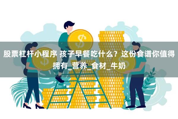 股票杠杆小程序 孩子早餐吃什么？这份食谱你值得拥有_营养_食材_牛奶