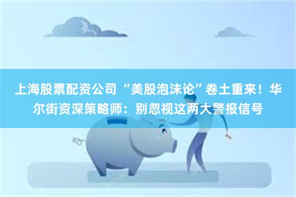 上海股票配资公司 “美股泡沫论”卷土重来！华尔街资深策略师：别忽视这两大警报信号