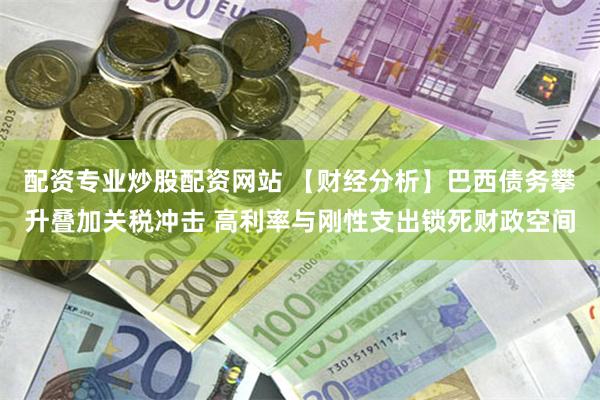 配资专业炒股配资网站 【财经分析】巴西债务攀升叠加关税冲击 高利率与刚性支出锁死财政空间