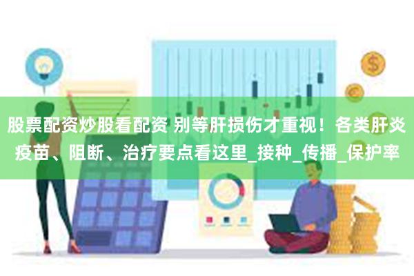股票配资炒股看配资 别等肝损伤才重视！各类肝炎疫苗、阻断、治疗要点看这里_接种_传播_保护率
