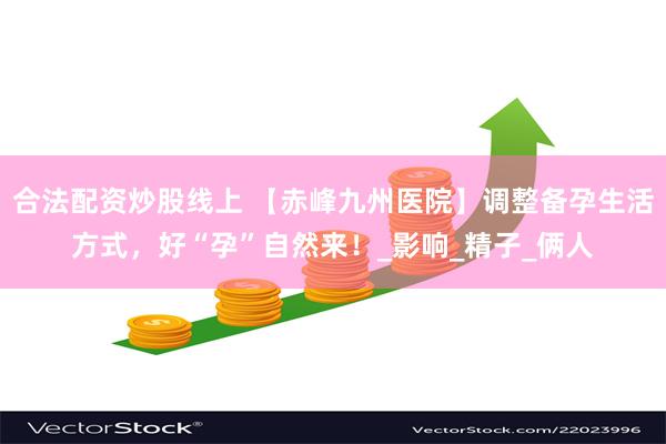 合法配资炒股线上 【赤峰九州医院】调整备孕生活方式，好“孕”自然来！_影响_精子_俩人