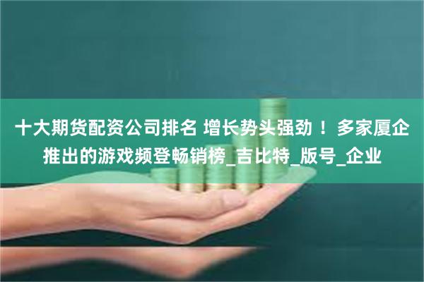 十大期货配资公司排名 增长势头强劲 ！多家厦企推出的游戏频登畅销榜_吉比特_版号_企业