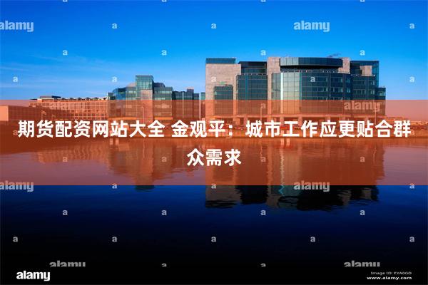 期货配资网站大全 金观平：城市工作应更贴合群众需求
